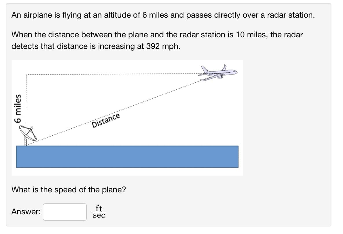 An airplane is flying at an altitude of 6 miles and passes directly over a radar station.
When the distance between the plane and the radar station is 10 miles, the radar
detects that distance is increasing at 392 mph.
Distance
What is the speed of the plane?
Answer:
ft
sec
6 miles
