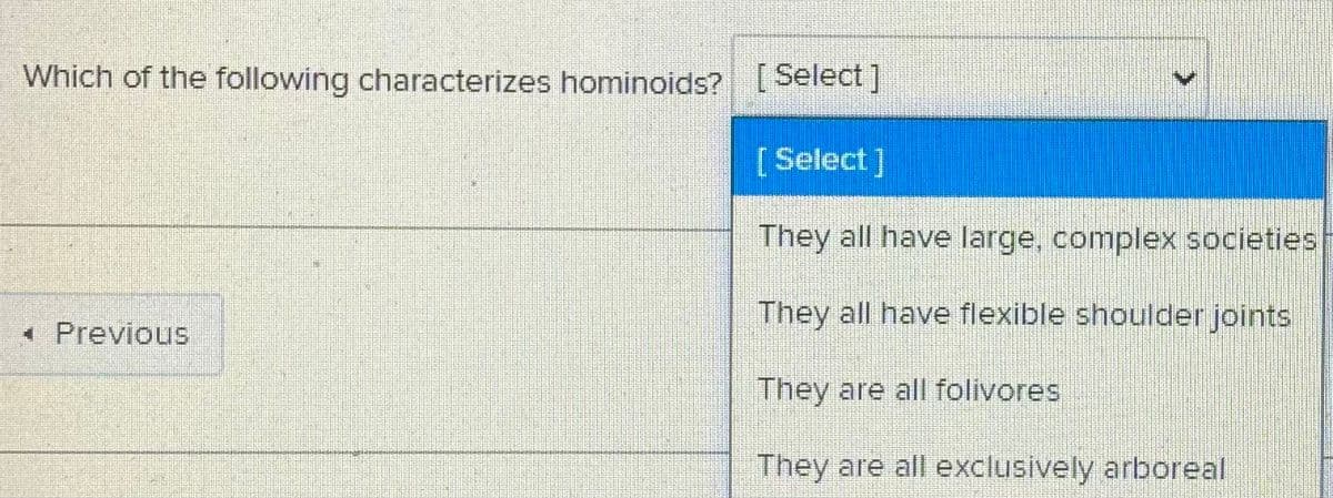 Which of the following characterizes hominoids? [Select ]
[Select]
They all have large, complex societies
They all have flexible shoulder joints
* Previous
They are all folivores
They are all exclusively arboreal
