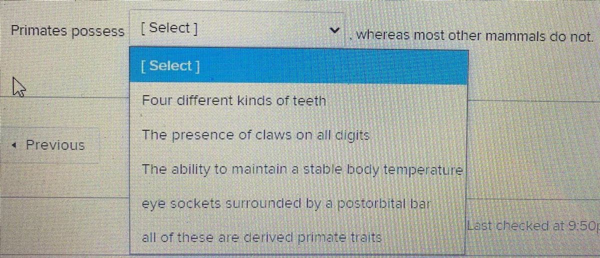Primates possess (Select ]
whereas most other mammals do not.
[ Select]
Four different kinds of teeth
The presence of claws on all digits
<Previous
The ability toO maintain a stable body temperature
eye sockets surrounded bya postorbital bar
Last checked at 9:50p
all of these are derived primate traits
