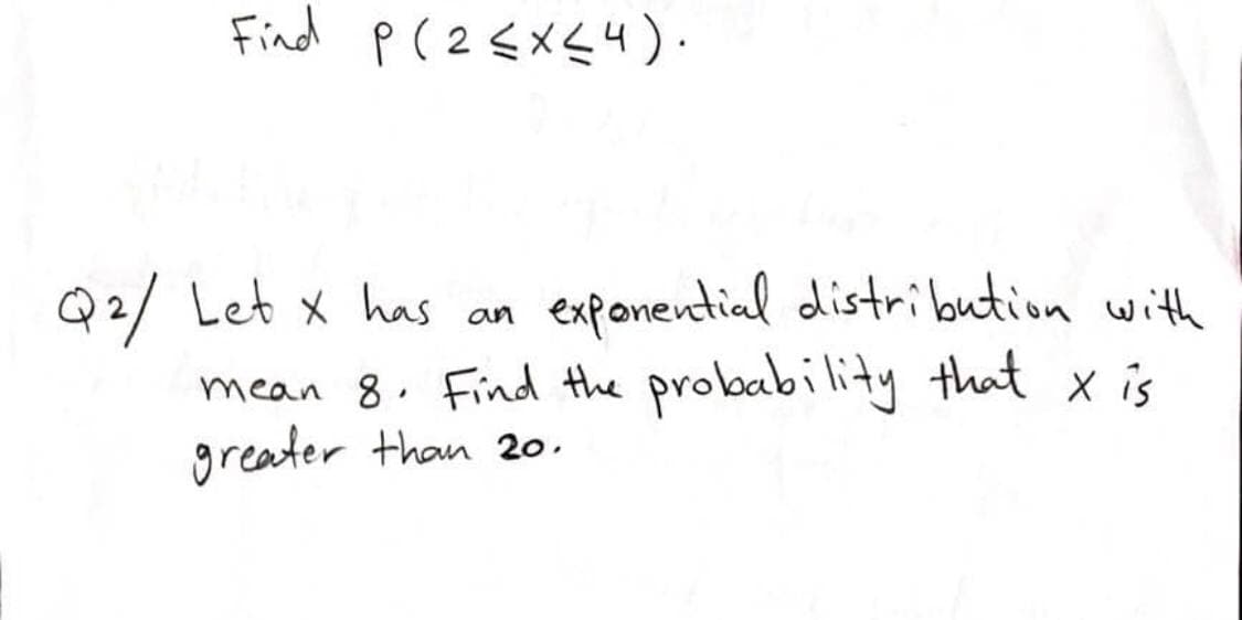 Find p(2<X<4).
Q2/ Let x has
mean 8. Find the probability that x is
greater than 2o.
exponential distribution with
an
