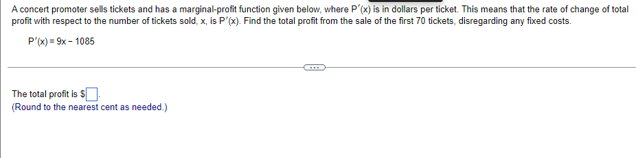 A concert promoter sells tickets and has a marginal-profit function given below, where P'(x) is in dollars per ticket. This means that the rate of change of total
profit with respect to the number of tickets sold, x, is P'(x). Find the total profit from the sale of the first 70 tickets, disregarding any fixed costs.
P'(x) = 9x - 1085
The total profit is $].
(Round to the nearest cent as needed.)
