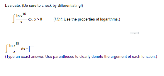 Evaluate. (Be sure to check by differentiating!)
15
* Inx
dx, x> 0
(Hint: Use the properties of logarithms.)
...
15
In x
dx =
(Type an exact answer. Use parentheses to clearly denote the argument of each function.)
