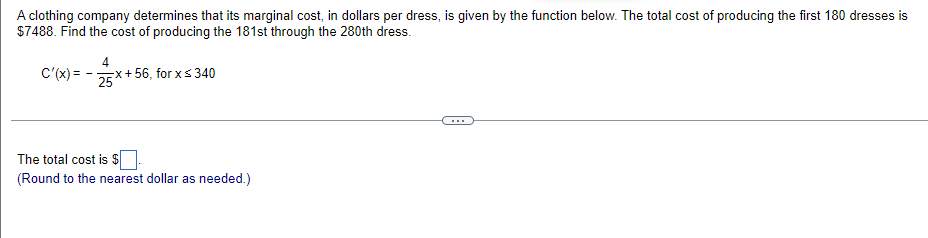 A clothing company determines that its marginal cost, in dollars per dress, is given by the function below. The total cost of producing the first 180 dresses is
$7488. Find the cost of producing the 181st through the 280th dress.
C'(x) =
4
-Ex+ 56, for xs340
25
...
The total cost is $
(Round to the nearest dollar as needed.)
