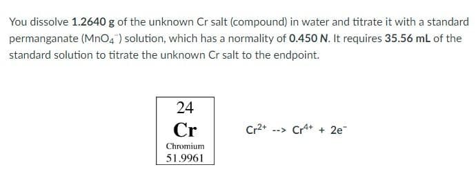 You dissolve 1.2640 g of the unknown Cr salt (compound) in water and titrate it with a standard
permanganate (MnO4) solution, which has a normality of 0.450 N. It requires 35.56 mL of the
standard solution to titrate the unknown Cr salt to the endpoint.
24
Cr
Cr2*
--> Cr+ + 2e
Chromium
51.9961
