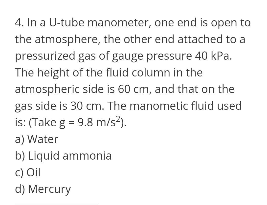 4. In a U-tube manometer, one end is open to
the atmosphere, the other end attached to a
pressurized gas of gauge pressure 40 kPa.
The height of the fluid column in the
atmospheric side is 60 cm, and that on the
gas side is 30 cm. The manometic fluid used
is: (Take g = 9.8 m/s?).
a) Water
b) Liquid ammonia
c) Oil
d) Mercury
