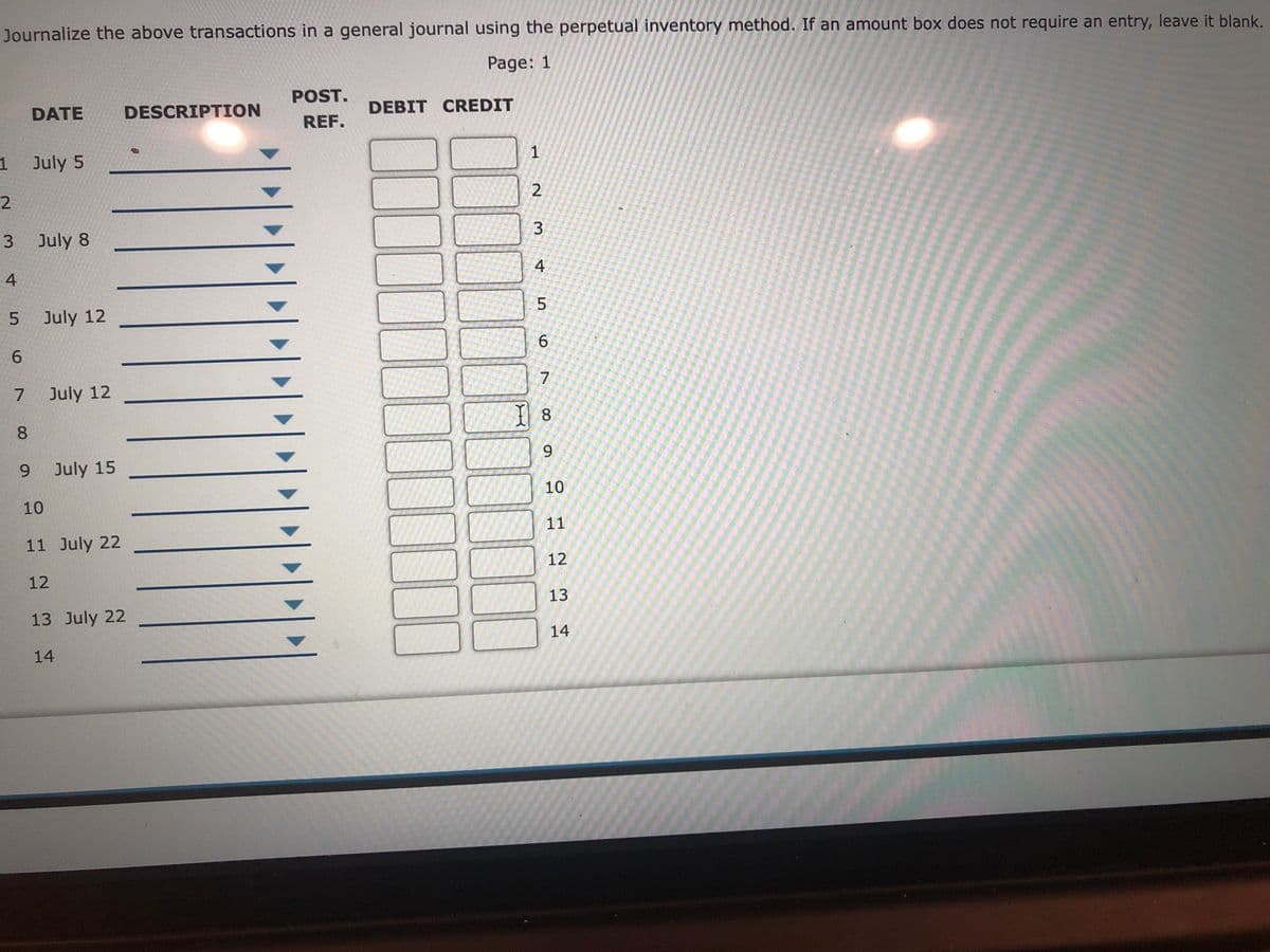 Journalize the above transactions in a general journal using the perpetual inventory method. If an amount box does not require an entry, leave it blank.
Page: 1
POST.
DATE
DESCRIPTION
DEBIT CREDIT
REF.
1 July 5
3 July 8
4
4
July 12
6.
7
July 12
8.
8.
9.
July 15
10
10
11
11 July 22
12
12
13
13 July 22
14
14
6.
