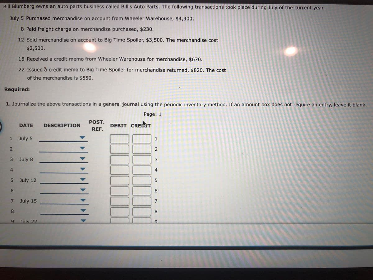 Bill Blumberg owns an auto parts business called Bill's Auto Parts. The following transactions took place during July of the current year.
July 5 Purchased merchandise on account from Wheeler Warehouse, $4,300.
8 Paid freight charge on merchandise purchased, $230.
12 Sold merchandise on account to Big Time Spoiler, $3,500. The merchandise cost
$2,500.
15 Received a credit memo from Wheeler Warehouse for merchandise, $670.
22 Issued à credit memo to Big Time Spoiler for merchandise returned, $820. The cost
of the merchandise is $550.
Required:
1. Journalize the above transactions in a general journal using the periodic inventory method. If an amount box does not require an entry, leave it blank.
Page: 1
POST.
DATE
DESCRIPTION
DEBIT CRELIT
REF.
1 July 5
1
2
3 July 8
3
4.
4
5 July 12
6.
6.
7 July 15
7
8.
8
Julv 22
9.
100
III
