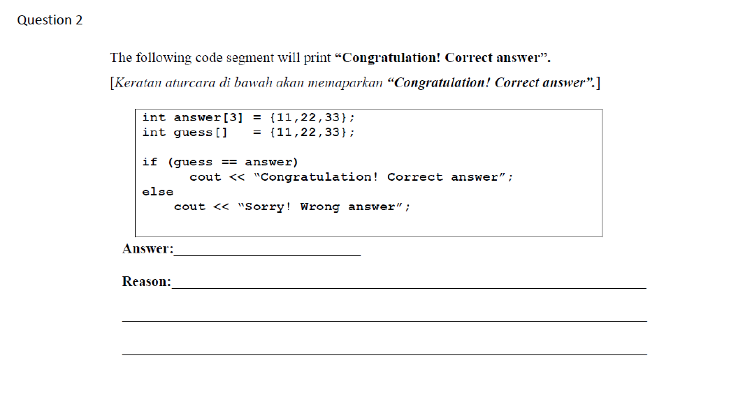 Question 2
The following code segment will print “Congratulation! Correct answer".
[Keratan aturcara di bawah akan memaparkan “Congratulation! Correct answer".]
int answer[3] = {11,22,33};
int guess[ ]
{11,22,33};
if (guess == answer)
cout << "Congratulation! Correct answer";
else
cout << "Sorry! Wrong answer";
Answer:
Reason:
