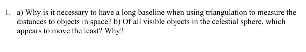 1. a) Why is it necessary to have a long baseline when using triangulation to measure the
distances to objects in space? b) Of all visible objects in the celestial sphere, which
appears to move the least? Why?
