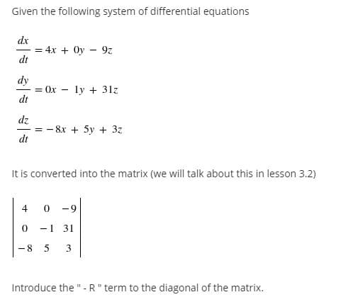 Given the following system of differential equations
dx
= 4x + Oy – 9z
dt
dy
= Ox
dt
Тy + 31z
dz
= - 8x + 5y + 3z
dt
It is converted into the matrix (we will talk about this in lesson 3.2)
4
0 -9
-1 31
-8
3
Introduce the "- R" term to the diagonal of the matrix.
