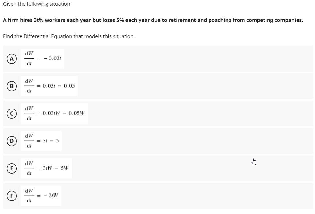 Given the following situation
A firm hires 3t% workers each year but loses 5% each year due to retirement and poaching from competing companies.
Find the Differential Equation that models this situation.
dW
= - 0.02t
dt
A
dW
= 0.03t – 0.05
dt
B
dW
= 0.031W – 0.05W
dt
dW
= 3t - 5
dt
MP
= 3tW - 5W
E
dt
dW
= - 2tW
dt
F
