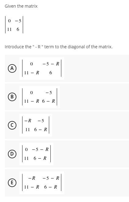 Given the matrix
0 -5
11
6.
Introduce the "- R" term to the diagonal of the matrix.
-5 - R
A
11 - R 6
- 5
B)
11 - R 6 - R
-R
- 5
11 6 - R
0 -5 - R
D
11
6 - R
-R
-5 - R
E
11 - R 6 - R
