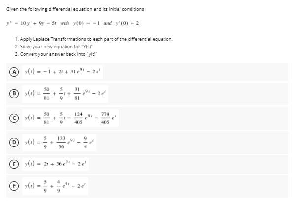 Given the following differential equation and its initial conditions
y" - 10 y'+ 9y = 5t with y(0) - -1 and y'(0) = 2
1. Apply Laplace Transformations to each part of the differential equation.
2. Solve your new equation for "Y(s)
3. Convert your answer back into "y(t)"
A y(1) - -1 + 21 + 31 e - 2e
50
B y()
31
+ -1+
81
81
9
50
124
779
© (1)
!!
+ --
81
405
405
133
91
O (1)
36
E (1)
- 21 + 36 e"- 2e
O »(1) = ; + ;" - 2
4
9
9.

