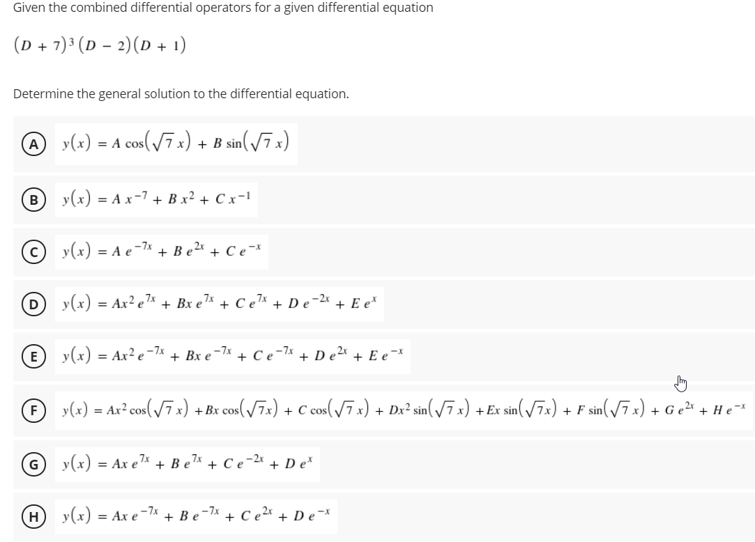 Given the combined differential operators for a given differential equation
(D + 7)³ (D – 2)(D + 1)
Determine the general solution to the differential equation.
y(x) = A cos(7 x) + B sin(/7 x)
y(x) = A x-7 + B x² + C x-1
y(x) = A e-7*
+ B e2x
+ Ce-*
D y(x) = Ax² e™* + Bx e
,7x
,7x
+ Ce7x
,-2x
+ De
+ E e*
(E) y(x) = Ax² e =7x
-7x
+ Bх е
+ Се
-7x + De2x + E e ¯*
O y(x) = Ax² cos(V7x) +Bx cos(/7x) + C cos(/7 x) + Dx² sin(/7x) + Ex sin(/7x) + F sin(/7 x) + G e²* + He*
y(x) = Ax e7* + B e
+ Се
+ D e*
H y(x) = Ax e-7x
+ Be-lx
+ C e2x
+ De-*
