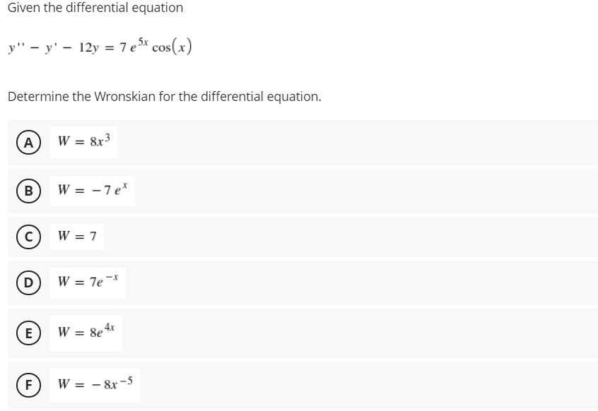 Given the differential equation
у" — у' — 12у %3D 7ез^ cos(x)
Determine the Wronskian for the differential equation.
A)
W = 8x3
В
W = -7 e*
W = 7
D)
W = 7e-*
E
W = 8e4x
%3D
F)
W = - 8x -5
