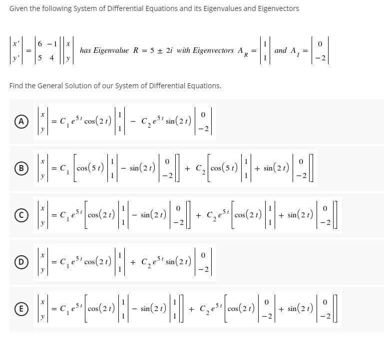 Given the following System of Differential Equations and its Eigenvalues and Eigenvectors
has Eigenvalue R = 5 + 2i with Eigenvectors A
and A, =
=
4
R
- 2
Find the General Solution of our System of Differential Equations.
A
= C, e' cos(21)
c, est sin(21)
%3D
COS
-2
B
C,
os(5 t)
sin(21)
+ c, cos(51)
+ sin(2t)
-2
-2
cos(2t)
sin(2t)
cos(21)
%3D
C, est
+ sin(21)
-2
-2
esi cos(21)
C, st sin(21)
y
-2
cos(21)
0.
sin(2t)
C,es cos(21)
+ sin(21)
-2
-2
