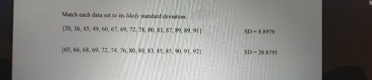 Match each data set to its likely standard deviation.
{20, 36, 45, 49, 60, 67, 69, 72, 78, 80, 83, 87, 89, 89, 91}
{65, 66, 68, 69, 72, 74, 76, 80, 80, 83, 85, 85, 90, 91, 92)
SD = 8.8979
SD = 20.8795