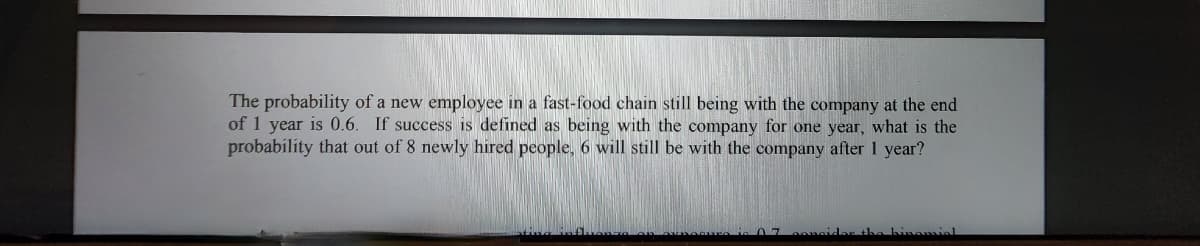 The probability of a new employee in a fast-food chain still being with the company at the end
of 1 year is 0.6. If success is defined as being with the company for one year, what is the
probability that out of 8 newly hired people, 6 will still be with the company after 1 year?
07 consider the binomial