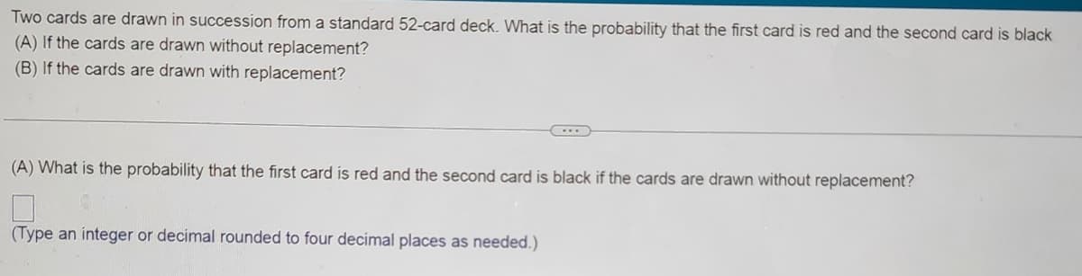 Two cards are drawn in succession from a standard 52-card deck. What is the probability that the first card is red and the second card is black
(A) If the cards are drawn without replacement?
(B) If the cards are drawn with replacement?
(A) What is the probability that the first card is red and the second card is black if the cards are drawn without replacement?
(Type an integer or decimal rounded to four decimal places as needed.)