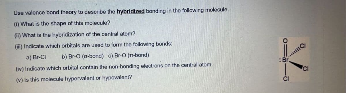 Use valence bond theory to describe the hybridized bonding in the following molecule.
(i) What is the shape of this molecule?
(ii) What is the hybridization of the central atom?
(ii) Indicate which orbitals are used to form the following bonds:
a) Br-CI
b) Br-O (o-bond) c) Br-O (TT-bond)
(iv) Indicate which orbital contain the non-bonding electrons on the central atom.
:Br
CI
(v) Is this molecule hypervalent or hypovalent?
