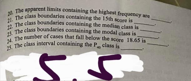 25. The class interval containing the P class is
23. The class boundaries containing the modal class is
21. The class boundaries containing the 15th score is
22. The class boundaries containing the median class is
24. The number of cases that fall below the score 18.65 is
20. The apparent limits containing the highest frequency are.
40
