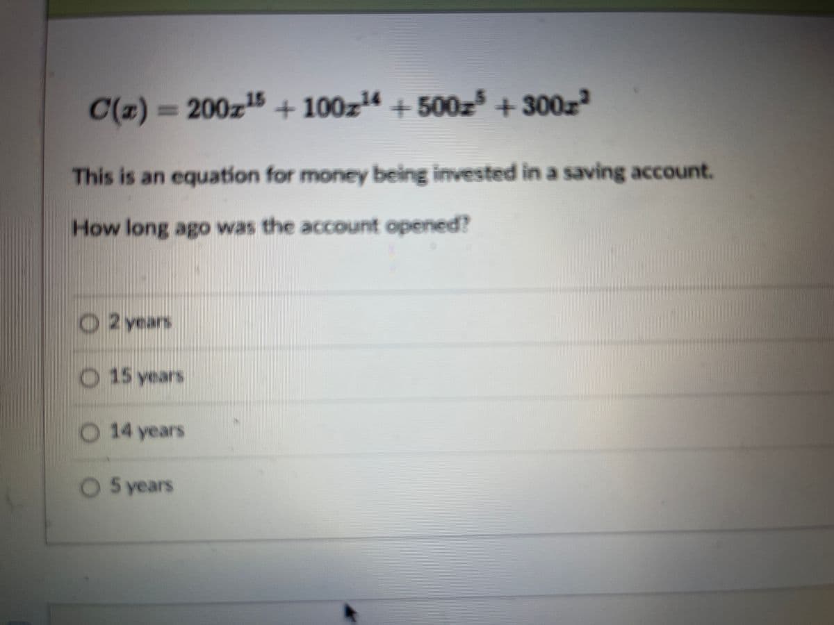 C(z) = 200z15 + 100z14 + 500z³ + 300z²
This is an equation for money being invested in a saving account.
How long ago was the account opened?
O2 years
O 15 years
O 14 years
O 5 years
