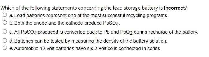 Which of the following statements concerning the lead storage battery is incorrect?
O a. Lead batteries represent one of the most successful recycling programs.
O b. Both the anode and the cathode produce PbSO4.
O c. All PbSO4 produced is converted back to Pb and PbO2 during recharge of the battery.
d. Batteries can be tested by measuring the density of the battery solution.
e. Automobile 12-volt batteries have six 2-volt cells connected in series.