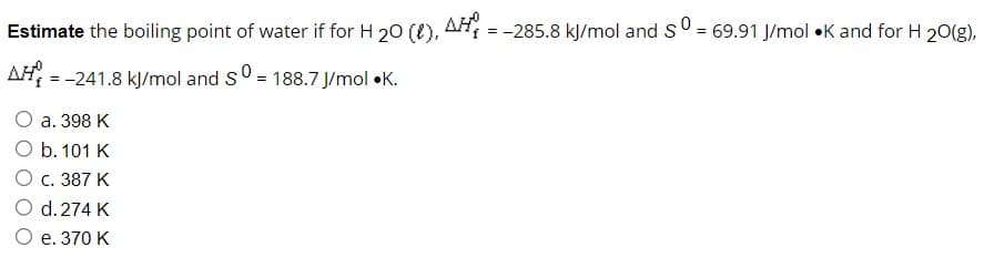 Estimate the boiling point of water if for H ₂0 (1), AH = -285.8 kJ/mol and S0 = 69.91 J/mol •K and for H 20(g),
AH =
= -241.8 kJ/mol and sº = 188.7 J/mol K.
O a. 398 K
O b. 101 K
O c. 387 K
O d. 274 K
O e. 370 K