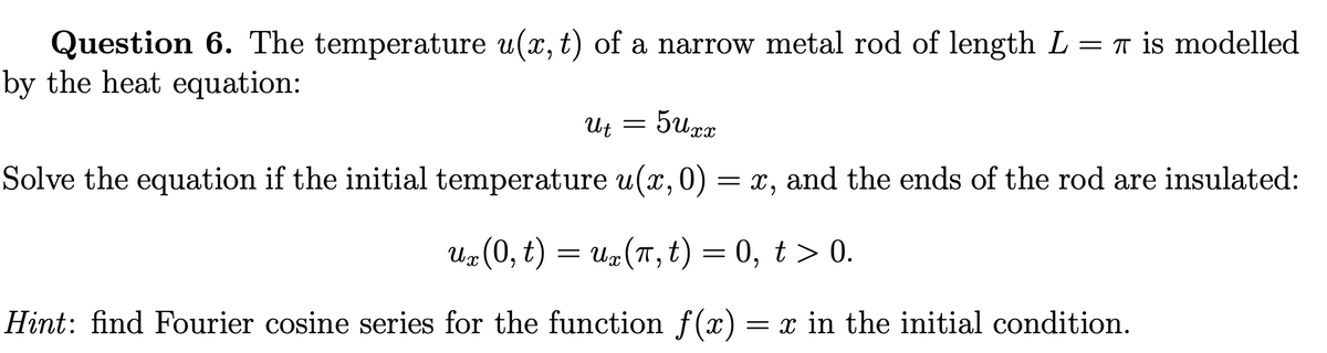 Question 6. The temperature u(x, t) of a narrow metal rod of length L = π is modelled
by the heat equation:
Ut = 5Uxx
Solve the equation if the initial temperature u(x, 0) = x, and the ends of the rod are insulated:
ux
uz (0, t) = uz (π, t) = 0, t > 0.
Hint: find Fourier cosine series for the function f(x) = x in the initial condition.