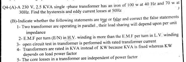 Q4-(A)-A 230 V, 2.5 KVA single -phase transformer has an iron of 100 w at 40 Hz and 70 w at
30Hz. Find the hysteresis and eddy current losses at 50Hz
)
(B)-Indicate whether the following statements are true or false and correct the false statements
1- Two transformer are operating in parallel, their load sharing will depend upon per unit
impedance
2- E.M.F per turn (E/N) in H.V. winding is more than the E.M.F per turn in L.V. winding
3- open circuit test in transformer is performed with rated transformer current
4- Transformers are rated in KVA instead of KW because KVA is fixed whereas KW
depends on load power factor
5- The core losses in a transformer are independent of power factor