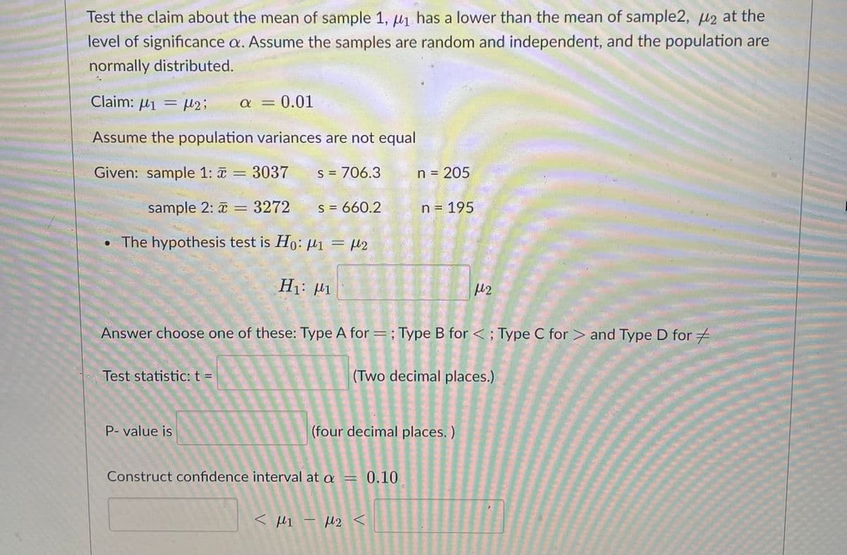 Test the claim about the mean of sample 1, µ1 has a lower than the mean of sample2, µ2 at the
level of significance a. Assume the samples are random and independent, and the population are
normally distributed.
Claim: H1
= µ2;
a = 0.01
Assume the population variances are not equal
Given: sample 1: = 3037
S = 706.3
n = 205
%3D
sample 2: = 3272
S = 660.2
n = 195
The hypothesis test is Ho: µ1 = µ2
H1: H1
Answer choose one of these: Type A for =; Type B for < ; Type C for > and Type D for =
Test statistic: t =
(Two decimal places.)
P- value is
(four decimal places. )
Construct confidence interval at a = 0.10
< MI - H2 <
