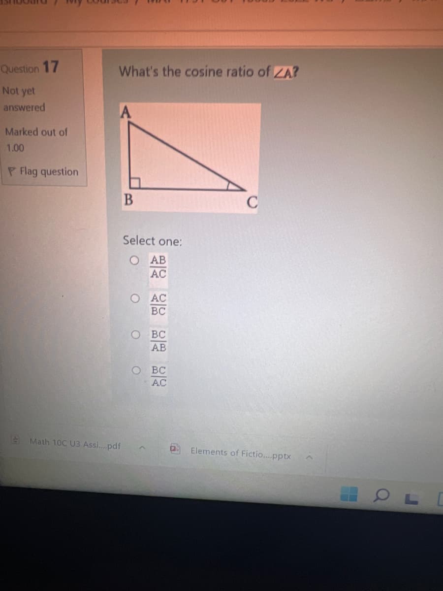 Question 17
What's the cosine ratio of ZA?
Not yet
answered
A
Marked out of
1.00
P Flag question
Select one:
O AB
AC
O AC
BC
BC
AB
BC
AC
A Math 10C U3 Assi...pdf
Elements of Fictio...pptx
