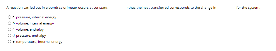 A reaction carried out in a bomb calorimeter occurs at constant
thus the heat transferred corresponds to the change in
for the system.
a. pressure, internal energy
b. volume, internal energy
C. volume, enthalpy
d. pressure, enthalpy
e. temperature, internal energy
