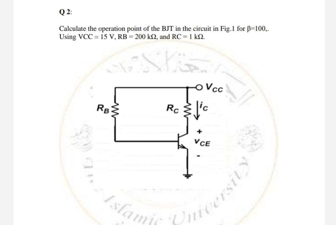 Calculate the operation point of the BJT in the circuit in Fig.1 for B=100,.
Using VCC = 15 V, RB = 200 kN, and RC = 1 kQ.
Q 2:
Vcc
Rc
RB
VCE
Islami

