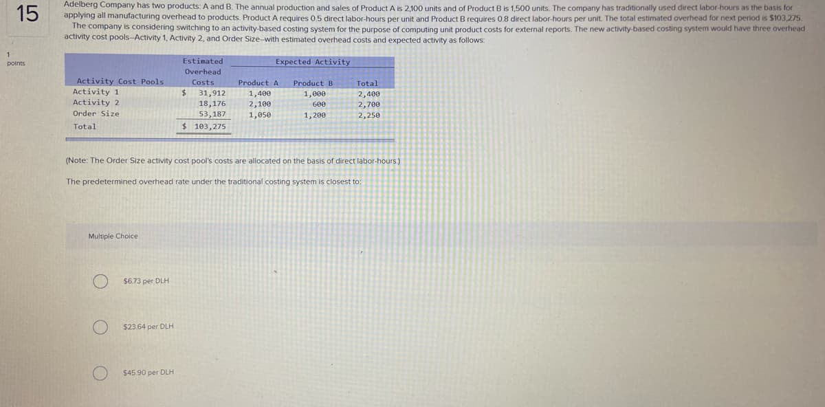 Adelberg Company has two products: A and B. The annual production and sales of Product A is 2,100 units and of Product B is 1,500 units. The company has traditionally used direct labor-hours as the basis for
applying all manufacturing overhead to products. Product A requires 0.5 direct labor-hours per unit and Product B requires 0.8 direct labor-hours per unit. The total estimated overhead for next period is $103,275
The company is considering switching to an activity-based costing system for the purpose of computing unit product costs for external reports. The new activity-based costing system would have three overhead
activity cost pools-Activity 1, Activity 2, and Order Size-with estimated overhead costs and expected activity as follows:
15
1
points
Estimated
Expected Activity
Overhead
Activity Cost Pools
Activity 1
Activity 2
Costs
Product A
Product B
Total
24
1,400
2,100
1,050
31,912
1,000
2,400
2,700
18,176
600
Order Size
53,187
1,200
2,250
Total
$ 103,275
(Note: The Order Size activity cost pool's costs are allocated on the basis of direct labor-hours.)
The predetermined overhead rate under the traditional costing system is closest to:
Multiple Choice
$6.73 per DLH
$23.64 per DLH
$45.90 per DLH
