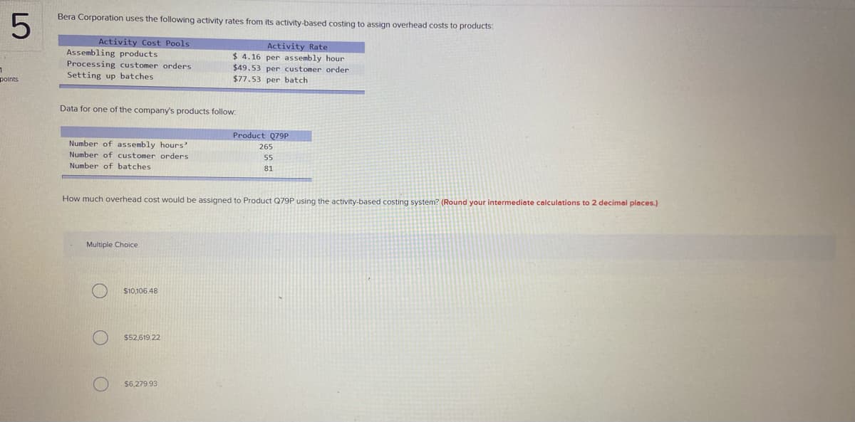 Bera Corporation uses the following activity rates from its activity-based costing to assign overhead costs to products:
Activity Cost Pools
Assembling products
Processing customer orders
Activity Rate
$ 4.16 per assembly hour
$49.53 per customer order
$77.53 per batch
Setting up batches
points
Data for one of the company's products follow:
Product Q79P
Number of assembly hours'
Number of customer orders
265
55
Number of batches
81
How much overhead cost would be assigned to Product Q79P using the activity-based costing system? (Round your intermediate calculations to 2 decimal places.)
Multiple Choice
$10,106.48
$52,619.22
$6,279.93
