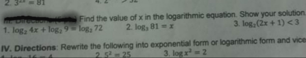2.3 =
me Direcuon
1. log2 4x + log2 9 = log, 72
Find the value of x in the logarithmic equation. Show your solution.
3. log (2x + 1) <3
2. log, 81 = x
IV. Directions: Rewrite the following into exponential form or logarithmic form and vices
2.5=25
3. log x 2
