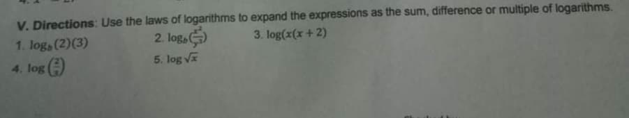 V. Directions: Use the laws of logarithms to expand the expressions as the sum, difference or multiple of logarithms.
3. log(x(x +2)
1. loga (2)(3)
2. log,
