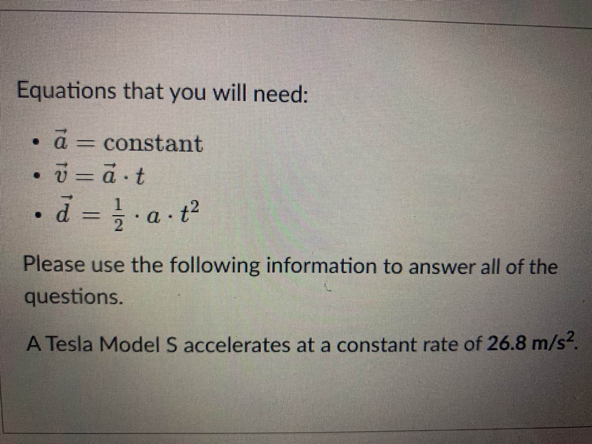 Equations that you will need:
• a = constant
•d = a t?
2
Please use the following information to answer all of the
questions.
A Tesla Model S accelerates at a constant rate of 26.8 m/s².
