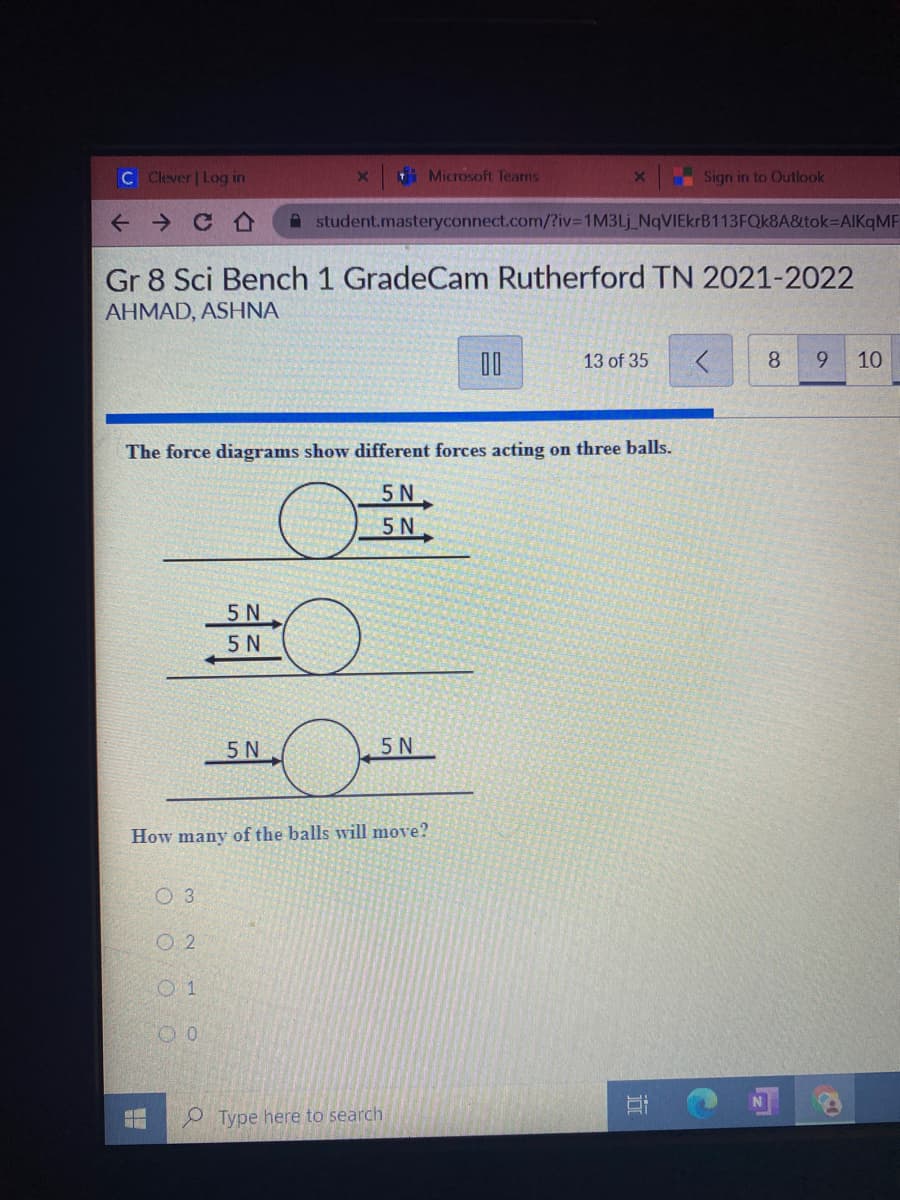 C Clever | Log in
Microsoft Teams
Sign in to Outlook
A student.masteryconnect.com/?iv%3D1M3LJ_NqVIEkrB113FQk8A&itok=DAlKqMF
Gr 8 Sci Bench 1 GradeCam Rutherford TN 2021-2022
AHMAD, ASHNA
13 of 35
8.
9.
10
The force diagrams show different forces acting on three balls.
5N
5N
5 N
5 N
5 N
5N
How many of the balls will move?
O 3
O 2
P Type here to search
五
