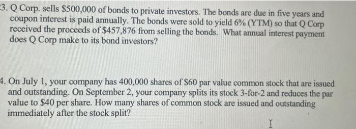 3. Q Corp. sells $500,000 of bonds to private investors. The bonds are due in five years and
coupon interest is paid annually. The bonds were sold to yield 6% (YTM) so that Q Corp
received the proceeds of $457,876 from selling the bonds. What annual interest payment
does Q Corp make to its bond investors?
4. On July 1, your company has 400,000 shares of $60 par value common stock that are issued
and outstanding. On September 2, your company splits its stock 3-for-2 and reduces the par
value to $40 per share. How many shares of common stock are issued and outstanding
immediately after the stock split?
H