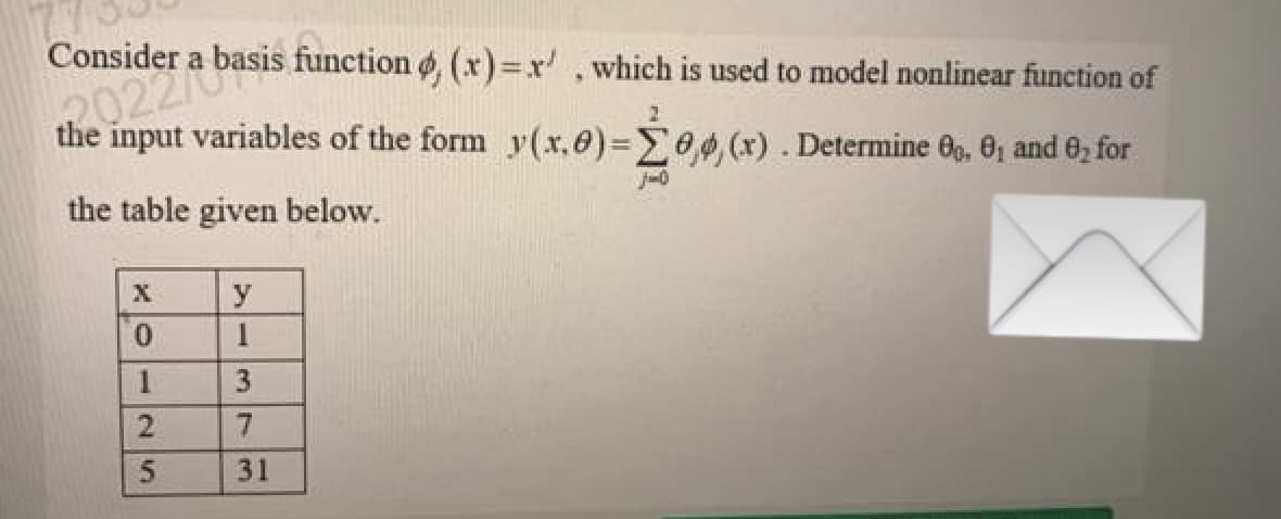 Consider
function , (x)=r', which is used to model nonlinear function of
the oder a basis.
the input variables of the form y(x,0)=0,0, (x). Determine 00, 0₁ and ₂ for
2
J-0
the table given below.
X
0
1
2
25
5
y
1
3
7
31