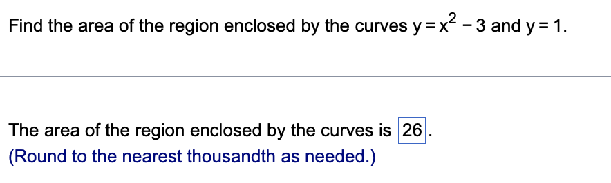 Find the area of the region enclosed by the curves y=x²-3 and y = 1.
The area of the region enclosed by the curves is 26
(Round to the nearest thousandth as needed.)