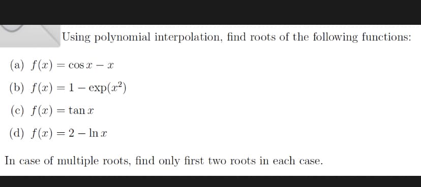 Using polynomial interpolation, find roots of the following functions:
(a) f(x) = cos x x
(b) f(x) = 1- exp(x²)
(c) f(x) = tan x
(d) f(x) = 2 - ln x
In case of multiple roots, find only first two roots in each case.