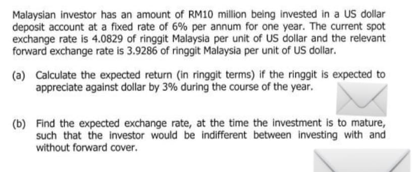 Malaysian investor has an amount of RM10 million being invested in a US dollar
deposit account at a fixed rate of 6% per annum for one year. The current spot
exchange rate is 4.0829 of ringgit Malaysia per unit of US dollar and the relevant
forward exchange rate is 3.9286 of ringgit Malaysia per unit of US dollar.
(a) Calculate the expected return (in ringgit terms) if the ringgit is expected to
appreciate against dollar by 3% during the course of the year.
(b) Find the expected exchange rate, at the time the investment is to mature,
such that the investor would be indifferent between investing with and
without forward cover.