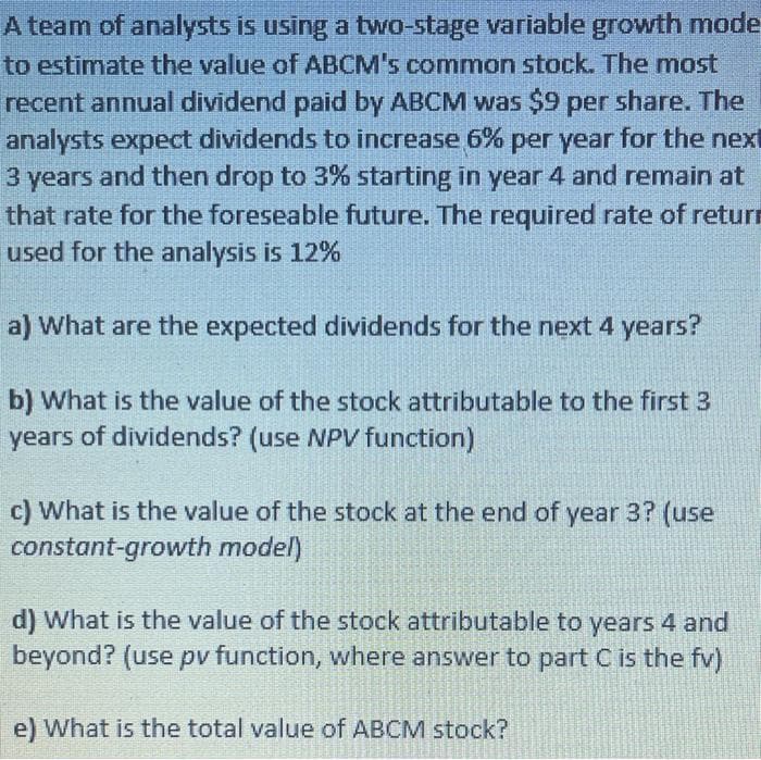 A team of analysts is using a two-stage variable growth mode
to estimate the value of ABCM's common stock. The most
recent annual dividend paid by ABCM was $9 per share. The
analysts expect dividends to increase 6% per year for the next
3 years and then drop to 3% starting in year 4 and remain at
that rate for the foreseable future. The required rate of return
used for the analysis is 12%
a) What are the expected dividends for the next 4 years?
b) What is the value of the stock attributable to the first 3
years of dividends? (use NPV function)
c) What is the value of the stock at the end of year 3? (use
constant-growth model)
d) What is the value of the stock attributable to years 4 and
beyond? (use pv function, where answer to part C is the fv)
e) What is the total value of ABCM stock?