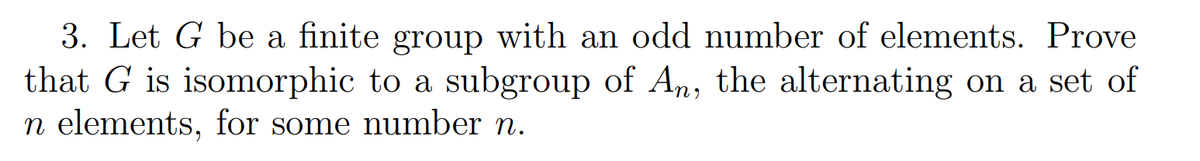 3. Let G be a finite group with an odd number of elements. Prove
that G is isomorphic to a subgroup of An, the alternating on a set of
n elements, for some number n.