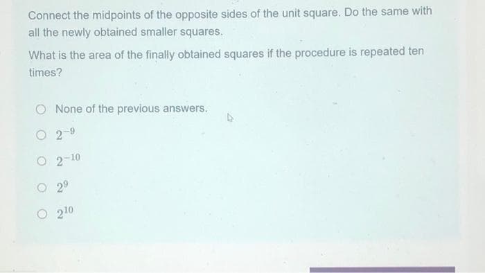 Connect the midpoints of the opposite sides of the unit square. Do the same with
all the newly obtained smaller squares.
What is the area of the finally obtained squares if the procedure is repeated ten
times?
O None of the previous answers.
O2-9
O 2-10
2⁹
210