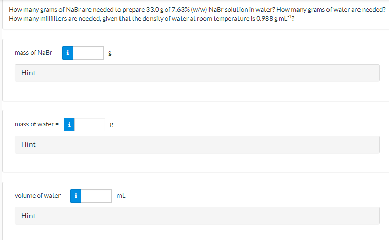 How many grams of NaBr are needed to prepare 33.0 g of 7.63% (w/w) NaBr solution in water? How many grams of water are needed?
How many milliliters are needed, given that the density of water at room temperature is 0.988 g mL?
mass of NaBr = i
Hint
mass of water =
Hint
volume of water =
mL
Hint
