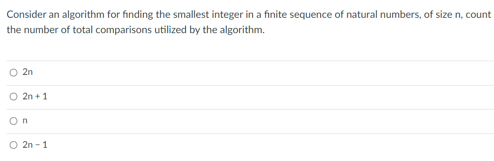 Consider an algorithm for finding the smallest integer in a fınite sequence of natural numbers, of size n, count
the number of total comparisons utilized by the algorithm.
O 2n
O 2n + 1
O n
O 2n – 1
